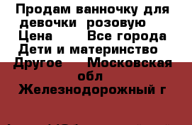 Продам ванночку для девочки (розовую). › Цена ­ 1 - Все города Дети и материнство » Другое   . Московская обл.,Железнодорожный г.